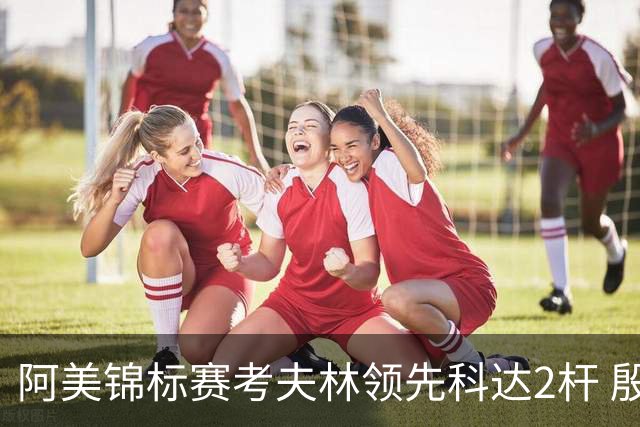 阿美锦标赛考夫林领先科达2杆 殷若宁T26刘艳T38